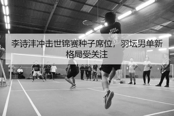 李诗沣冲击世锦赛种子席位，羽坛男单新格局受关注
