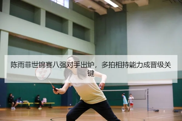 陈雨菲世锦赛八强对手出炉，多拍相持能力成晋级关键